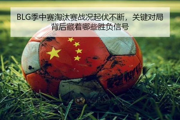 BLG季中赛淘汰赛战况起伏不断，关键对局背后藏着哪些胜负信号